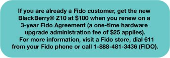 If you are already a Fido customer, get the new BlackBerry® Z10 at $100 when you renew on a 3-year Agreement (a one-time hardware upgrade administration fee of $25 applies).  For more information, visit a Fido store, dial 611 from your Fido phone or call 1-888-481-3436 (FIDO).