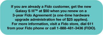 If you are already a Fido customer, get the new Galaxy S III at $50 when you renew on a 3-year Agreement (a one-time hardware upgrade administration fee of $25 applies).  For more information, visit a Fido store, dial 611 from your Fido phone or call 1-888-481-3436 (FIDO).