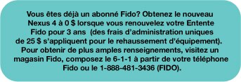 Vous êtes déjà un abonné Fido?  Obtenez le nouveau Nexus 4 à 0 $ lorsque vous renouvelez votre Entente Fido pour 3 ans (des frais d’administration uniques de 25 $ s’appliquent pour le rehaussement d’équipement).  Pour obtenir de plus amples renseignements, visitez un magasin Fido, composez le 6-1-1 à partir de votre téléphone Fido ou le 1-888-481-3436 (FIDO).