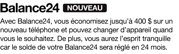 Avec Balance24, vous économisez jusqu’à 400 $ sur un nouveau téléphone et pouvez changer d’appareil quand
vous le souhaitez. De plus, vous aurez l’esprit tranquille car le solde de votre Balance24 sera réglé en 24 mois.